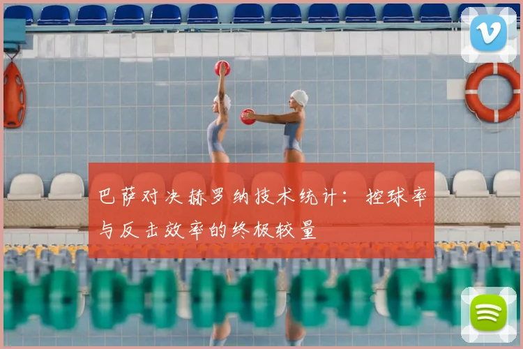 巴萨对决赫罗纳技术统计：控球率与反击效率的终极较量