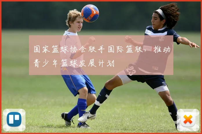 国家篮球协会联手国际篮联,推动青少年篮球发展计划