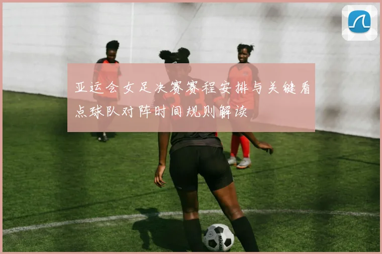 亚运会女足决赛赛程安排与关键看点球队对阵时间规则解读