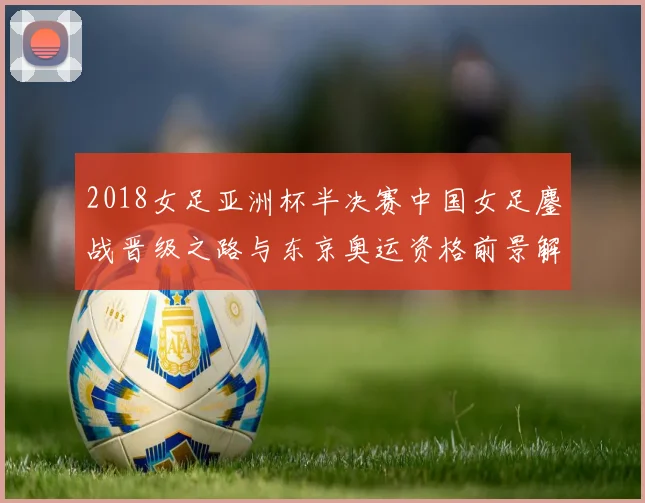 2018女足亚洲杯半决赛中国女足鏖战晋级之路与东京奥运资格前景解析