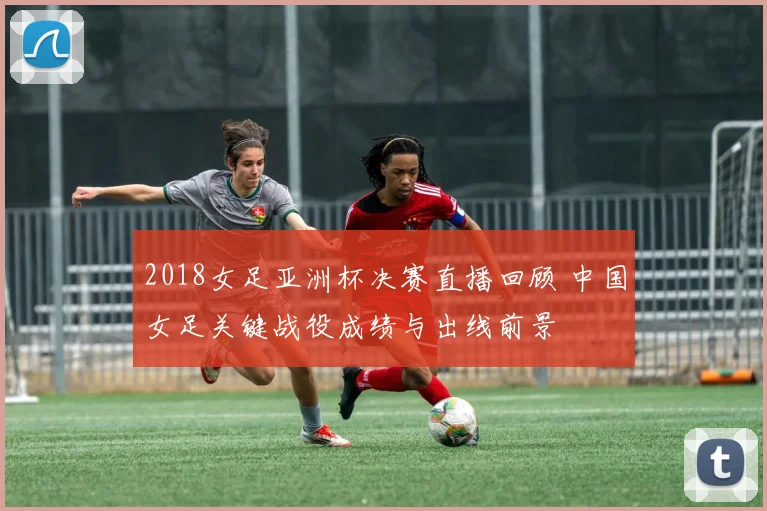 2018女足亚洲杯决赛直播回顾 中国女足关键战役成绩与出线前景