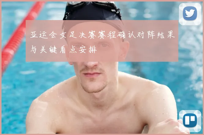 亚运会女足决赛赛程确认对阵结果与关键看点安排