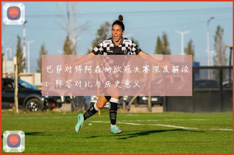 巴萨对阵阿森纳欧冠决赛深度解读：阵容对比与历史意义