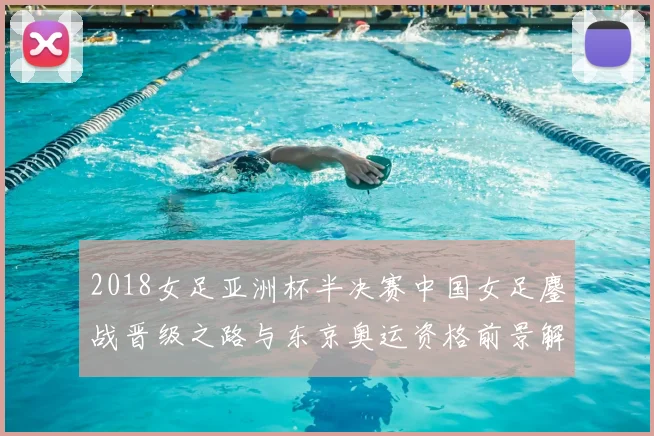 2018女足亚洲杯半决赛中国女足鏖战晋级之路与东京奥运资格前景解析