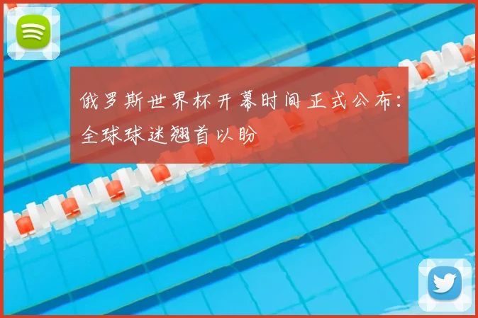 俄罗斯世界杯开幕时间正式公布:全球球迷翘首以盼