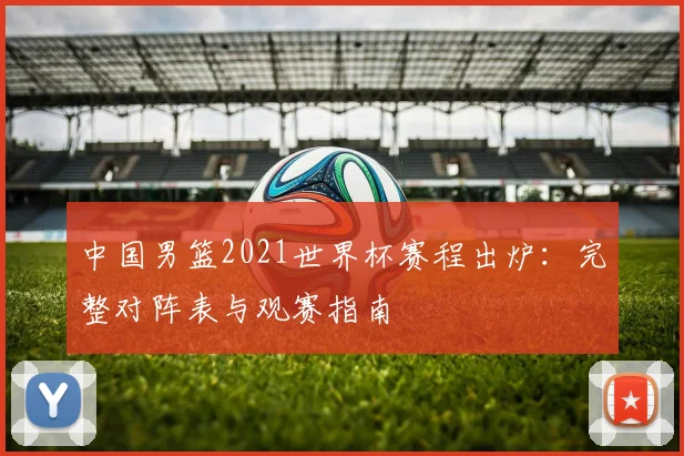 中国男篮2021世界杯赛程出炉:完整对阵表与观赛指南