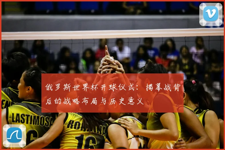 俄罗斯世界杯开球仪式：揭幕战背后的战略布局与历史意义