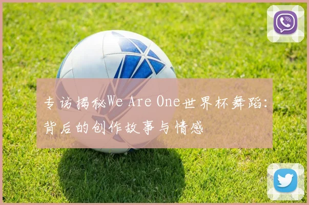 专访揭秘We Are One世界杯舞蹈：背后的创作故事与情感