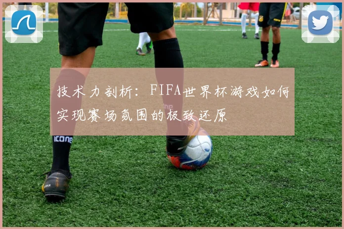 技术力剖析:FIFA世界杯游戏如何实现赛场氛围的极致还原