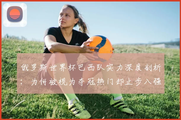 俄罗斯世界杯巴西队实力深度剖析：为何被视为夺冠热门却止步八强