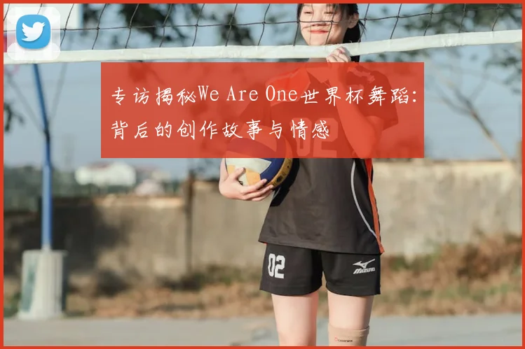 专访揭秘We Are One世界杯舞蹈:背后的创作故事与情感