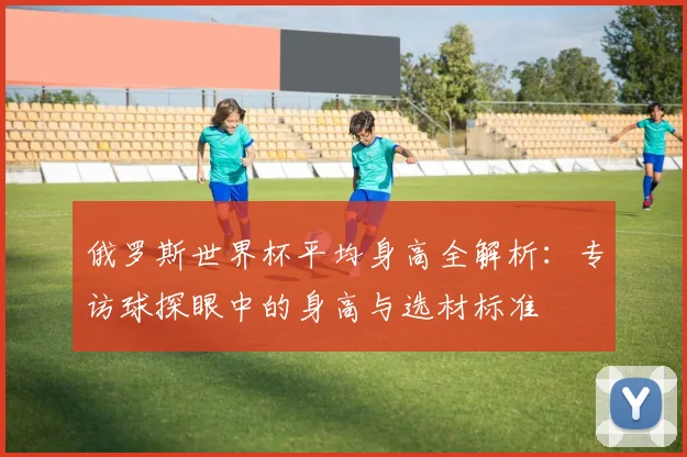 俄罗斯世界杯平均身高全解析:专访球探眼中的身高与选材标准