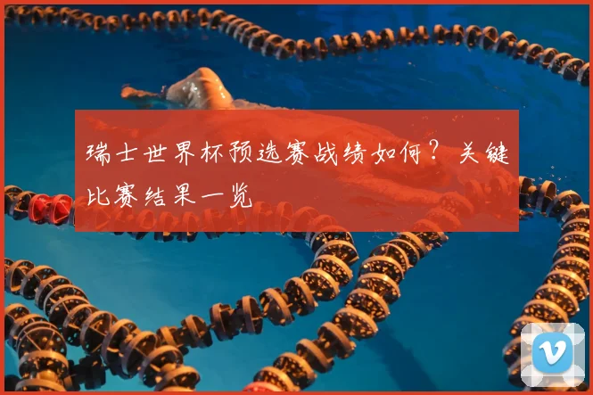 瑞士世界杯预选赛战绩如何？关键比赛结果一览